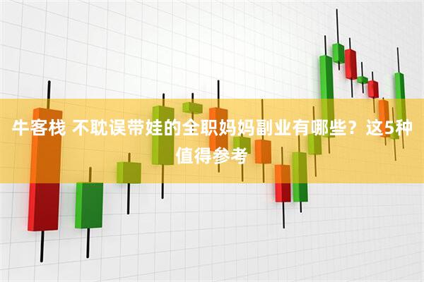 牛客栈 不耽误带娃的全职妈妈副业有哪些？这5种值得参考