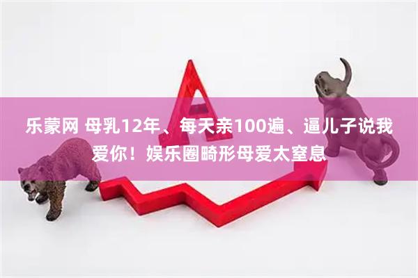 乐蒙网 母乳12年、每天亲100遍、逼儿子说我爱你！娱乐圈畸形母爱太窒息