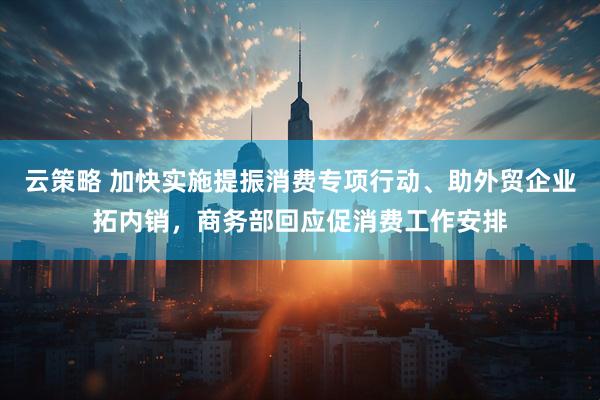 云策略 加快实施提振消费专项行动、助外贸企业拓内销，商务部回应促消费工作安排
