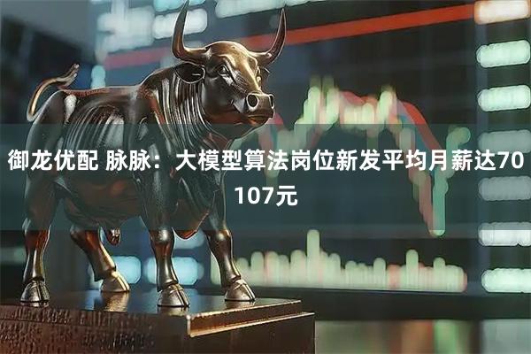 御龙优配 脉脉：大模型算法岗位新发平均月薪达70107元