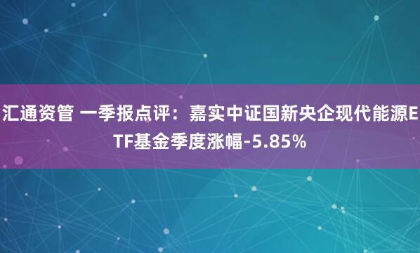 汇通资管 一季报点评：嘉实中证国新央企现代能源ETF基金季度涨幅-5.85%