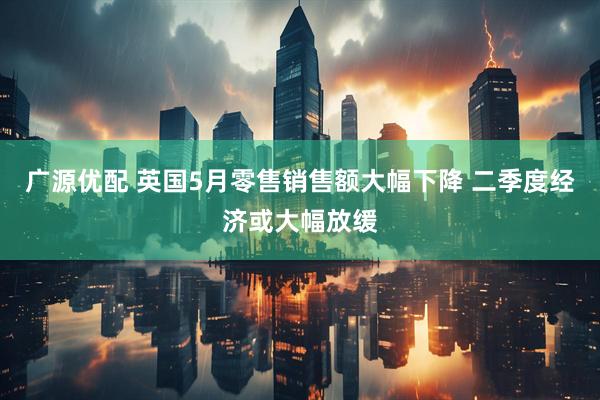 广源优配 英国5月零售销售额大幅下降 二季度经济或大幅放缓