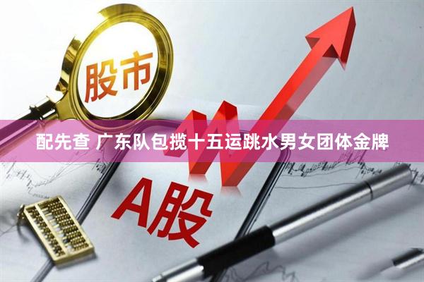 配先查 广东队包揽十五运跳水男女团体金牌