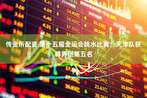 传金所配资 第十五届全运会跳水比赛：天津队获得男团第五名