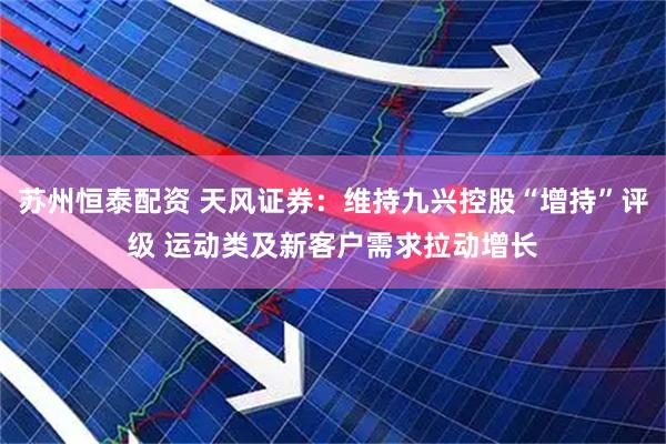 苏州恒泰配资 天风证券：维持九兴控股“增持”评级 运动类及新客户需求拉动增长