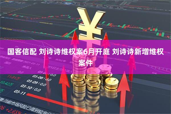国客信配 刘诗诗维权案6月开庭 刘诗诗新增维权案件