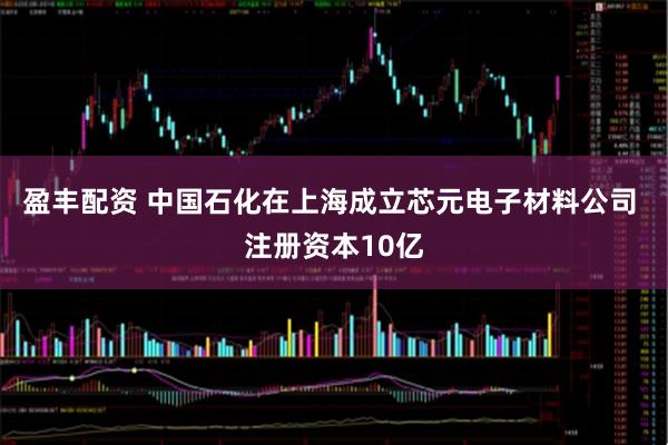 盈丰配资 中国石化在上海成立芯元电子材料公司 注册资本10亿