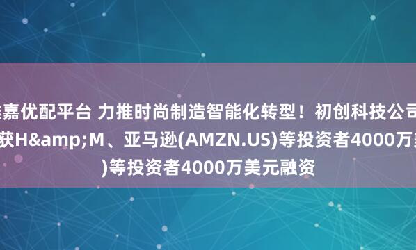 维嘉优配平台 力推时尚制造智能化转型！初创科技公司Smartex获H&M、亚马逊(AMZN.US)等投资者4000万美元融资