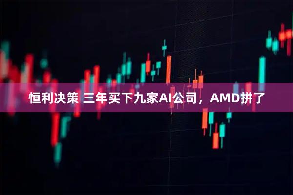 恒利决策 三年买下九家AI公司，AMD拼了