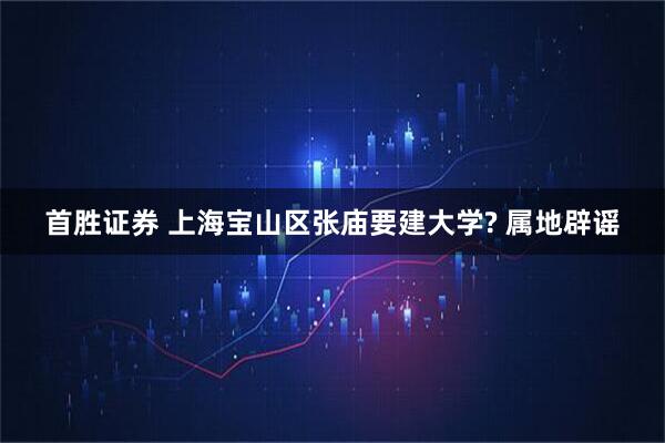 首胜证券 上海宝山区张庙要建大学? 属地辟谣