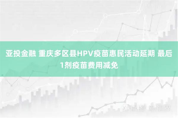 亚投金融 重庆多区县HPV疫苗惠民活动延期 最后1剂疫苗费用减免
