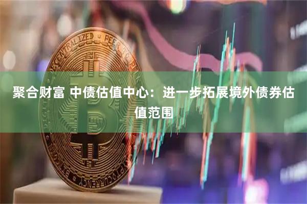 聚合财富 中债估值中心：进一步拓展境外债券估值范围