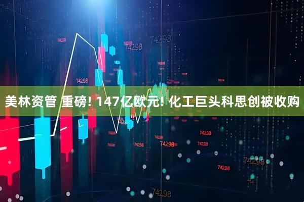 美林资管 重磅! 147亿欧元! 化工巨头科思创被收购