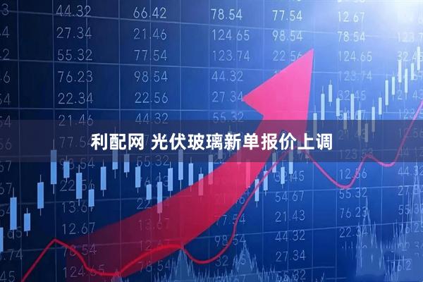 利配网 光伏玻璃新单报价上调